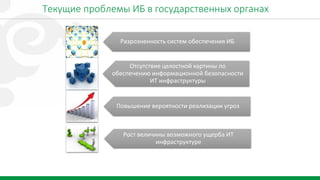 2
Текущие проблемы ИБ в государственных органах
Разрозненность систем обеспечения ИБ
Отсутствие целостной картины по
обеспечению информационной безопасности
ИТ инфраструктуры
Повышение вероятности реализации угроз
Рост величины возможного ущерба ИТ
инфраструктуре
 