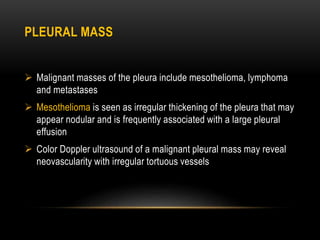 PLEURAL MASS
 Malignant masses of the pleura include mesothelioma, lymphoma
and metastases
 Mesothelioma is seen as irregular thickening of the pleura that may
appear nodular and is frequently associated with a large pleural
effusion
 Color Doppler ultrasound of a malignant pleural mass may reveal
neovascularity with irregular tortuous vessels
 