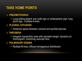 TAKE HOME POINTS
 PNEUMOTHORAX:
 Lung sliding absent, bar code sign or stratosphere sign, lung
point sign , multiple A-lines
 PLEURAL EFFUSION
 Anechoic space between visceral and parietal pleurae
 PNEUMOIA
 Irregular hypoechoic area with serrated margin, dynamic air
brochogram, branching vascular flow
 PULMONARY EDEMA
 Multiple B lines, diffuse homogenous distribution
 