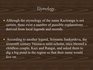  Although the etymology of the name Kaziranga is not
certain, there exist a number of possible explanations
derived from local legends and records.
 According to another legend, Srimanta Sankardeva, the
sixteenth century Vaisnava saint-scholar, once blessed a
childless couple, Kazi and Rangai, and asked them to
dig a big pond in the region so that their name would
live on.
 