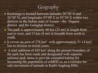  Kaziranga is located between latitudes 26°30' N and
26°45' N, and longitudes 93°08' E to 93°36' E within two
districts in the Indian state of Assam—the Nagaon
district and the Golaghat district.
 The park is approximately 40 km (25 mi) in length from
east to west, and 13 km (8 mi) in breadth from north to
south.
 It covers an area of 378 km2 with approximately 51.14 km2
lost to erosion in recent years.
 A total addition of 429 km2 along the present boundary of
the park has been made and designated with separate
national park status to provide extended habitat for
increasing the population of wildlife or, as a corridor for
safe movement of animals to Karbi Anglong Hills.
 