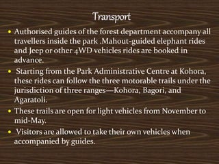  Authorised guides of the forest department accompany all
travellers inside the park .Mahout-guided elephant rides
and Jeep or other 4WD vehicles rides are booked in
advance.
 Starting from the Park Administrative Centre at Kohora,
these rides can follow the three motorable trails under the
jurisdiction of three ranges—Kohora, Bagori, and
Agaratoli.
 These trails are open for light vehicles from November to
mid-May.
 Visitors are allowed to take their own vehicles when
accompanied by guides.
 