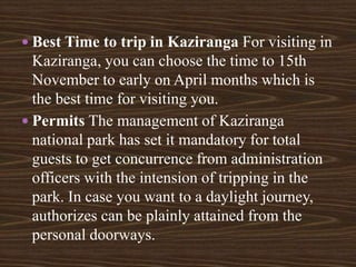  Best Time to trip in Kaziranga For visiting in
Kaziranga, you can choose the time to 15th
November to early on April months which is
the best time for visiting you.
 Permits The management of Kaziranga
national park has set it mandatory for total
guests to get concurrence from administration
officers with the intension of tripping in the
park. In case you want to a daylight journey,
authorizes can be plainly attained from the
personal doorways.
 