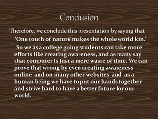 Therefore, we conclude this presentation by saying that
‘One touch of nature makes the whole world kin.’
So we as a college going students can take more
efforts like creating awareness, and as many say
that computer is just a mere waste of time. We can
prove that wrong by even creating awareness
online and on many other websites and as a
human being we have to put our hands together
and strive hard to have a better future for our
world.
 