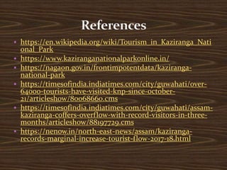  https://en.wikipedia.org/wiki/Tourism_in_Kaziranga_Nati
onal_Park
 https://www.kaziranganationalparkonline.in/
 https://nagaon.gov.in/frontimpotentdata/kaziranga-
national-park
 https://timesofindia.indiatimes.com/city/guwahati/over-
64000-tourists-have-visited-knp-since-october-
21/articleshow/80068660.cms
 https://timesofindia.indiatimes.com/city/guwahati/assam-
kaziranga-coffers-overflow-with-record-visitors-in-three-
months/articleshow/88197729.cms
 https://nenow.in/north-east-news/assam/kaziranga-
records-marginal-increase-tourist-flow-2017-18.html
 