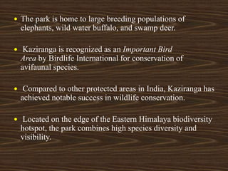  The park is home to large breeding populations of
elephants, wild water buffalo, and swamp deer.
 Kaziranga is recognized as an Important Bird
Area by Birdlife International for conservation of
avifaunal species.
 Compared to other protected areas in India, Kaziranga has
achieved notable success in wildlife conservation.
 Located on the edge of the Eastern Himalaya biodiversity
hotspot, the park combines high species diversity and
visibility.
 