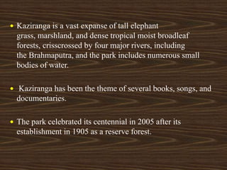  Kaziranga is a vast expanse of tall elephant
grass, marshland, and dense tropical moist broadleaf
forests, crisscrossed by four major rivers, including
the Brahmaputra, and the park includes numerous small
bodies of water.
 Kaziranga has been the theme of several books, songs, and
documentaries.
 The park celebrated its centennial in 2005 after its
establishment in 1905 as a reserve forest.
 