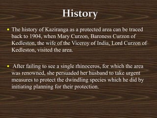  The history of Kaziranga as a protected area can be traced
back to 1904, when Mary Curzon, Baroness Curzon of
Kedleston, the wife of the Viceroy of India, Lord Curzon of
Kedleston, visited the area.
 After failing to see a single rhinoceros, for which the area
was renowned, she persuaded her husband to take urgent
measures to protect the dwindling species which he did by
initiating planning for their protection.
 