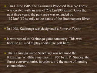  On 1 June 1905, the Kaziranga Proposed Reserve Forest
was created with an area of 232 km2(90 sq mi). Over the
next three years, the park area was extended by
152 km2 (59 sq mi), to the banks of the Brahmaputra River.
 In 1908, Kaziranga was designated a Reserve Forest.
 It was named as Kaziranga game sanctuary. This was
because all used to play sports like golf here.
 The Kaziranga Game Sanctuary was renamed the
Kaziranga Wildlife Sanctuary in 1950 by P. D. Stracey, the
forest conservationist, in order to rid the name of hunting
connotations.
 