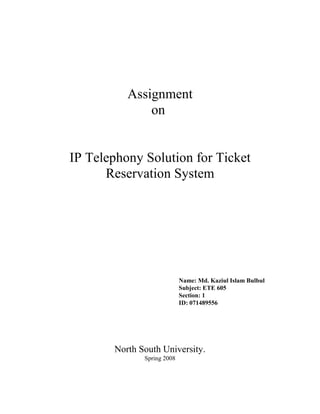 Assignment
              on


IP Telephony Solution for Ticket
      Reservation System




                            Name: Md. Kaziul Islam Bulbul
                            Subject: ETE 605
                            Section: 1
                            ID: 071489556




       North South University.
              Spring 2008
 