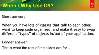 When / Why Use D/I?
Short answer:
When you have lots of classes that talk to each other,
want to keep code organized, and make it easy to swap
different “types” of objects in/out of your application.
Longer answer:
That's what the rest of the slides are for...
 