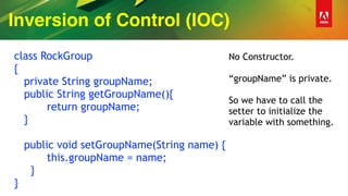 Inversion of Control (IOC)
class RockGroup
{
private String groupName;
public String getGroupName(){
return groupName;
}
public void setGroupName(String name) {
this.groupName = name;
}
}
No Constructor.
“groupName” is private.
So we have to call the
setter to initialize the
variable with something.
 