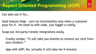 Aspect Oriented Programming (AOP)
Can also use it for…
SaaS feature flags - turn on functionality only when a customer
pays for it. No need to edit code, just toggle a config.
Swap out 3rd party/vendor integrations easily.
Cranky vendor: “it will take you months to remove our tech from
your product.”
App with AOP: No, actually it will take me 5 minutes
 