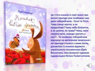 Це п'ята книжка із серії казок про
веселі пригоди уже знайомих нам
двох чеберяйчиків - Гоплі та Піплі.
Чому сонце кругле, а не
квадратове? Чому небо блакитне,
а не зелене, як трава? Чому, коли
нюхати квіти, завжди крутить у
носі?.. Чи знайшли чеберяйчики
відповіді на метеликові запитання і
які пригоди сталися з ними потім,
дізнаєтеся із книжки відомого
українського письменника Юрія
Винничука, ілюстрованої чудовою
художницею Юлією Пилипчатіною.
 