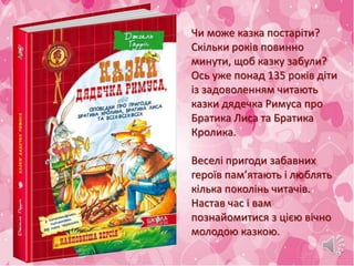 Чи може казка постаріти?
Скільки років повинно
минути, щоб казку забули?
Ось уже понад 135 років діти
із задоволенням читають
казки дядечка Римуса про
Братика Лиса та Братика
Кролика.
Веселі пригоди забавних
героїв пам’ятають і люблять
кілька поколінь читачів.
Настав час і вам
познайомитися з цією вічно
молодою казкою.
 