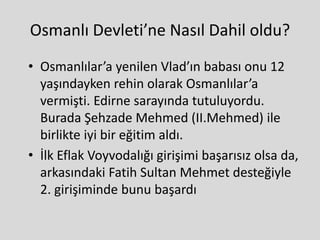 Osmanlı Devleti’ne Nasıl Dahil oldu?
• Osmanlılar’a yenilen Vlad’ın babası onu 12
yaşındayken rehin olarak Osmanlılar’a
vermişti. Edirne sarayında tutuluyordu.
Burada Şehzade Mehmed (II.Mehmed) ile
birlikte iyi bir eğitim aldı.
• İlk Eflak Voyvodalığı girişimi başarısız olsa da,
arkasındaki Fatih Sultan Mehmet desteğiyle
2. girişiminde bunu başardı
 