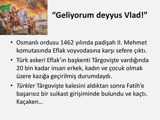 “Geliyorum deyyus Vlad!”
• Osmanlı ordusu 1462 yılında padişah II. Mehmet
komutasında Eflak voyvodasına karşı sefere çıktı.
• Türk askeri Eflak’ın başkenti Târgovişte vardığında
20 bin kadar insan erkek, kadın ve çocuk olmak
üzere kazığa geçirilmiş durumdaydı.
• Türkler Târgovişte kalesini aldıktan sonra Fatih’e
başarısız bir suikast girişiminde bulundu ve kaçtı.
Kaçaken…
 