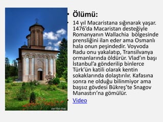 • Ölümü:
• 14 yıl Macaristana sığınarak yaşar.
1476’da Macaristan desteğiyle
Romanyanın Wallachia bölgesinde
prensliğini ilan eder ama Osmanlı
hala onun peşindedir. Voyvoda
Radu onu yakalatıp, Transilvanya
ormanlarında öldürür. Vlad’ın başı
İstanbul’a gönderilip binlerce
Türk’ün katili olarak kentin
sokaklarında dolaştırılır. Kafasına
sonra ne olduğu bilinmiyor ama
başsız gövdesi Bükreş’te Snagov
Manastırı’na gömülür.
• Video
 