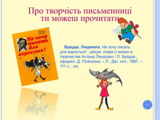 Про творчість письменниці
  ти можеш прочитати


         Брауде, Людмила. Не хочу писать
       для взрослых! : докум. очерк о жизни и
       творчестве Астрид Линдгрен / Л. Брауде ;
       оформл. Д. Плаксина. – Л.: Дет. лит., 1987. –
       111 с. : ил.
 