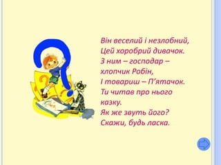 Він веселий і незлобний,
Цей хоробрий дивачок.
З ним – господар –
хлопчик Робін,
І товариш – П’ятачок.
Ти читав про нього
казку.
Як же звуть його?
Скажи, будь ласка.
 