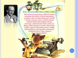 Алан Александер Мілн (1882-1956)
 Англійський письменник, відомий своїми
  творами для дітей. В його віршованих
 книжках «Коли ми були дуже юні» (1924)
  і «Тепер нам уже шість» (1927) вперше
     з’явився образ Крістофера Робіна,
  хлопчика, прототипом якого став син
 Мілна. Його прозаїчні книжки «Вінні Пух»
 (1926) і «Дім на Пуховому узліссі» (1928)
  розповідають про пригоди плюшевого
        ведмедика Вінні Пуха, іграшки
            Кристофера Робіна.
 