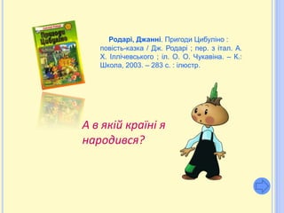 Родарі, Джанні. Пригоди Цибуліно :
   повість-казка / Дж. Родарі ; пер. з італ. А.
   Х. Іллічевського ; іл. О. О. Чукавіна. – К.:
   Школа, 2003. – 283 с. : ілюстр.




А в якій країні я
народився?
 