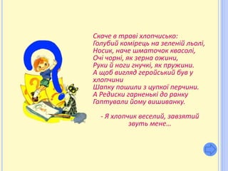 Скаче в траві хлопчисько:
Голубий комірець на зеленій льолі,
Носик, наче шматочок квасолі,
Очі чорні, як зерна ожини,
Руки й ноги гнучкі, як пружини.
А щоб вигляд геройський був у
хлопчини
Шапку пошили з цупкої перчини.
А Редиски гарненькі до ранку
Гаптували йому вишиванку.
  - Я хлопчик веселий, завзятий
           звуть мене…
 