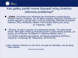 Kas galėtų padėti mums išspręsti mūsų švietimo reformos problemas? ,, Vaikai . Jie privers mus atsisakyti per šimtmečius nusistovėjusių švietimo formų ir tradicijų. Jie vis labiau bodėsis dabartine mokykla ir iš esmės ugdysis (o gal jau taip ir yra) ne mokykloje. Mokykla monopolio nebeturi, žinių monopolio nebėra, informacijos šaltinių yra daug ” .   (S. Papertas,   1997) ,, Žinoma, tai gali ir neįvykti, jei suskubsime keistis. Tik vaikai laukti nenori. Mes galim tikėtis ją (mokyklą) keisti ir patys keistis pamažu, po truputį; jei ne šiemet, tai kitąmet, o vaikams kitąmet nėra.(...)  Turi keistis mokyklos gyvensena, pirmiausia pasikeitus požiūriui į mokymą ir mokymąsi (R. Ališauskas , 2010-05-20 ) ,,Leisk vaikams mokytis ne vien tik to, ko pats esi išmokęs, nes jie gimę kitais laikais“.  ( Senovės žydų patarlė ) 