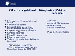 XXI amžiaus gebėjimai  Mūsų kartos ( 45-60 m. )   gebėjimai Informacijos rinkimas, sintetinimas ir analizė Savarankiškas darbas Įtakingas lyderio vadovavimas savarankiškiems darbuotojams Kūrybinių idėjų vertimas veiksmais Kūrybinis mąstymas Perspektyvų suvokimas Etiška darbinė veikla Veiksmingas bendravimas (keitimasis informacija) CISCO baltoji knyga ( 2009) L. Stoll. Lyderyst ė vardan mokymosi kintančiame pasaulyje,  2010-06-30 Darbštumas Normų ir taisyklių paisymas Konservatyvumas Lojalumas organizacijai Pagal Stephen P. Robbins 