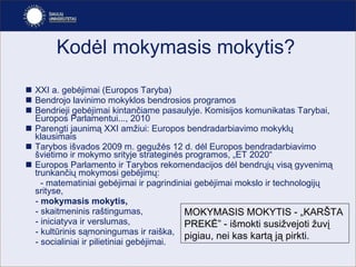 Kodėl mokymasis mokytis?  XXI a. gebėjimai (Europos Taryba) Bendrojo lavinimo mokyklos bendrosios programos Bendrieji gebėjimai kintančiame pasaulyje. Komisijos komunikatas Tarybai, Europos Parlamentui..., 2010   Parengti jaunimą XXI amžiui: Europos bendradarbiavimo mokyklų klausimais  Tarybos išvados 2009 m. gegužės 12 d. dėl Europos bendradarbiavimo švietimo ir mokymo srityje strateginės programos, „ET 2020“  Europos Parlamento ir Tarybos rekomendacijo s  dėl bendrųjų visą gyvenimą trunkanči ų  mokymosi gebėjimų : -  matematiniai gebėjimai ir pagrindiniai gebėjimai mokslo ir technologijų  srityse,  -  mokymasis mokytis,  -  skaitmeninis raštingumas,  -  iniciatyva ir verslumas,  -  kultūrinis sąmoningumas ir raiška , -  socialiniai ir pilietiniai gebėjimai.   MOKYMASIS MOKYTIS - „KARŠTA PREKĖ” - išmokti susižvejoti žuvį pigiau, nei kas kartą ją pirkti. 