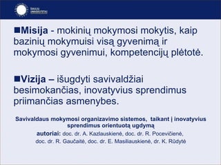 Misija  -   mokinių mokymosi mokytis, kaip bazinių mokymuisi visą gyvenimą ir mokymosi gyvenimui, kompetencijų plėtotė. Vizija –  išugdyti   savivaldžiai besimokančias, inovatyvius sprendimus priimančias asmenybes. Savivaldaus mokymosi organizavimo sistemos,  taikant į inovatyvius sprendimus orientuotą ugdymą autoriai:   doc. dr. A. Kazlauskienė, doc. dr. R. Pocevičienė,  doc. dr. R. Gaučaitė, doc. dr. E. Masiliauskienė, dr. K. Rūdytė 