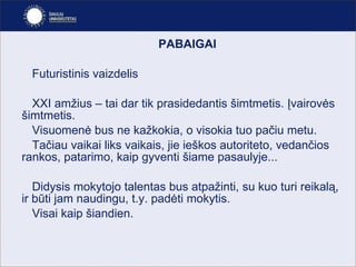 PABAIGAI Futuristinis vaizdelis XXI amžius – tai dar tik prasidedantis šimtmetis. Įvairovės šimtmetis.  Visuomenė bus ne kažkokia, o visokia tuo pačiu metu.  Tačiau vaikai liks vaikais, jie ieškos autoriteto, vedančios rankos, patarimo, kaip gyventi šiame pasaulyje... Didysis mokytojo talentas bus atpažinti, su kuo turi reikalą, ir būti jam naudingu, t.y. padėti mokytis.  Visai kaip šiandien. 