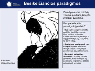Besikeičiančios paradigmos Paradigma – tai požiūrių visuma, pro kurią žmonės žvelgia į gyvenimą.  Kas padeda atlikti paradigmin į poslinkį?: Kuo įvairesnė gyvenimiška patirtis . Nauji išgyvenimai, kitos kultūros ir vietovės. Klaidos verčia mus jas taisyti ir iš jų pasimokyti, t.y., kitą kartą tai daryti kitaip. Skaitymas, skaitymas ir dar kartą skaitymas.  Geriausia skaityti knygas, kurių idėjos prieštarauja jūsų įsitikinimams. Bendrauti su įvairiais žmonėmis.  Skirtingi žmonės gyvenimą mato skirtingai. Jų paradigmų perpratimas padeda pakoreguoti savąsias. Harvardo eksperimentas 