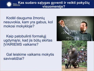 Kas sudaro sąlygas gyventi ir veikti pokyčių visuomenėje? Kodėl dauguma žmonių nesuvokia, kam yra gabus, kol mokosi mokykloje? Kaip patobulinti formalųjį ugdymą/si, kad jis būtų skirtas ĮVAIRIEMS vaikams? Gal leiskime vaikams mokytis savivaldžiai? 