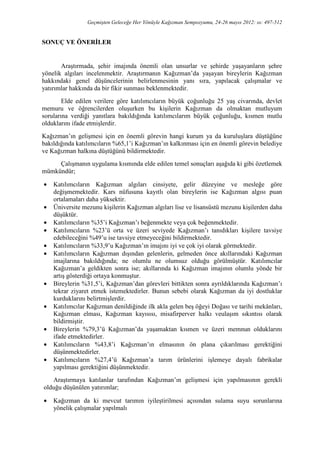 Geçmişten Geleceğe Her Yönüyle Kağızman Sempozyumu, 24-26 mayıs 2012: ss: 497-512
SONUÇ VE ÖNERĐLER
Araştırmada, şehir imajında önemli olan unsurlar ve şehirde yaşayanların şehre
yönelik algıları incelenmektir. Araştırmanın Kağızman’da yaşayan bireylerin Kağızman
hakkındaki genel düşüncelerinin belirlenmesinin yanı sıra, yapılacak çalışmalar ve
yatırımlar hakkında da bir fikir sunması beklenmektedir.
Elde edilen verilere göre katılımcıların büyük çoğunluğu 25 yaş civarında, devlet
memuru ve öğrencilerden oluşurken bu kişilerin Kağızman da olmaktan mutluyum
sorularına verdiği yanıtlara bakıldığında katılımcılarım büyük çoğunluğu, kısmen mutlu
olduklarını ifade etmişlerdir.
Kağızman’ın gelişmesi için en önemli görevin hangi kurum ya da kuruluşlara düştüğüne
bakıldığında katılımcıların %65,1’i Kağızman’ın kalkınması için en önemli görevin belediye
ve Kağızman halkına düştüğünü bildirmektedir.
Çalışmanın uygulama kısmında elde edilen temel sonuçları aşağıda ki gibi özetlemek
mümkündür;
• Katılımcıların Kağızman algıları cinsiyete, gelir düzeyine ve mesleğe göre
değişmemektedir. Kars nüfusuna kayıtlı olan bireylerin ise Kağızman algısı puan
ortalamaları daha yüksektir.
• Üniversite mezunu kişilerin Kağızman algıları lise ve lisansüstü mezunu kişilerden daha
düşüktür.
• Katılımcıların %35’i Kağızman’ı beğenmekte veya çok beğenmektedir.
• Katılımcıların %23’ü orta ve üzeri seviyede Kağızman’ı tanıdıkları kişilere tavsiye
edebileceğini %49’u ise tavsiye etmeyeceğini bildirmektedir.
• Katılımcıların %33,9’u Kağızman’ın imajını iyi ve çok iyi olarak görmektedir.
• Katılımcıların Kağızman dışından gelenlerin, gelmeden önce akıllarındaki Kağızman
imajlarına bakıldığında; ne olumlu ne olumsuz olduğu görülmüştür. Katılımcılar
Kağızman’a geldikten sonra ise; akıllarında ki Kağızman imajının olumlu yönde bir
artış gösterdiği ortaya konmuştur.
• Bireylerin %31,5’i, Kağızman’dan görevleri bittikten sonra ayrıldıklarında Kağızman’ı
tekrar ziyaret etmek istemektedirler. Bunun sebebi olarak Kağızman da iyi dostluklar
kurduklarını belirtmişlerdir.
• Katılımcılar Kağızman denildiğinde ilk akla gelen beş öğeyi Doğası ve tarihi mekânları,
Kağızman elması, Kağızman kayısısı, misafirperver halkı veulaşım sıkıntısı olarak
bildirmiştir.
• Bireylerin %79,3’ü Kağızman’da yaşamaktan kısmen ve üzeri memnun olduklarını
ifade etmektedirler.
• Katılımcıların %43,8’i Kağızman’ın elmasının ön plana çıkarılması gerektiğini
düşünmektedirler.
• Katılımcıların %27,4’ü Kağızman’a tarım ürünlerini işlemeye dayalı fabrikalar
yapılması gerektiğini düşünmektedir.
Araştırmaya katılanlar tarafından Kağızman’ın gelişmesi için yapılmasının gerekli
olduğu düşünülen yatırımlar;
• Kağızman da ki mevcut tarımın iyileştirilmesi açısından sulama suyu sorunlarına
yönelik çalışmalar yapılmalı
 