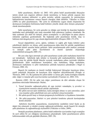 Geçmişten Geleceğe Her Yönüyle Kağızman Sempozyumu, 24-26 mayıs 2012: ss: 497-512
Şehir pazarlaması, (Kotler vd. 2002: 183) şehrin hedef pazarlarındaki ihtiyaçları
tatmin etmek için organize edilmesi olarak tanımlamış ve bunun şehirde yaşayan tüm
kesimlerin memnun edilmeleri ve gelen turistler, şehirde yaşayanlar ile yatırımcıların
beklentilerinin karşılanması sonucu başarılı olacağını ifade edilebilir. Yükselen ve Güler
(2009) ise şehir pazarlamasını; “Bir yerin öz niteliklerine uygun olarak oluşturulan bir
destinasyon kimliğinin belirlenmiş hedef kitlelere yönelik olarak etkin iletişim çalışmaları”
olarak tanımlamışlardır.
Şehir pazarlaması, bir yerin gerçekte ne olduğu yani kimliği ile dışarıdan başkaları
tarafından nasıl göründüğü yani imajı arasındaki farkı gidermeye yardımcı olmaktadır. Bu
farkı azaltmak için etkili bir iletişim, şehrin avantajlarını ve çekiciliğini ön plana çıkarıcı
reklamlar yapılması gerekmektedir. Bu bağlamda şehir pazarlaması kimlik, imaj ve
beklenen ünü dengeleyen bir yapı olarak değerlendirilebilir (Hospers 2004: 271-279)
Sosyal değişiklikler; çevre, eğitim, istihdam ve sağlık gibi başka kitleleri şehre
çekebilecek öğelerin var olması, şehir pazarlamasının daha etkin bir şekilde yapılabilmesi
konusunda önemli unsurlar haline gelmiştir. Şehir pazarlamasında şehir markası yaratmak
ve stratejik şehir planı hazırlamanın en önemli aşamalar oluşturduğu
söylenilebilir(Carrasquıllo 2009: 47).
Bir yere olan ilgiyi artırmak için şehir pazarlaması içinde şehir markalama önemli bir
yer tutmaktadır. Şehirlerde tıpkı ürünler ve hizmetler gibi markalanabilirler. Şehirlerin
giderek artan bir şekilde büyük bütçeler ayırarak markalaşma çabası içerisinde oldukları
görülmektedir. Şehir markalaması konseptleri; ulus markalama, bölge markalama,
destinasyon markalama ve şehir markalaması şeklinde karşımıza çıkmaktadır ( Stigel ve
Frimann, 2006: 24).
Başarılı bir markanın en önemli özelliği fonksiyonel ihtiyaçları karşılayan ürüne,
çeşitli psikolojik ihtiyaçları da karşılayan ilave değerleri ekleyebilmesidir (Pringle ve
Thomson, 2000: 13). Bu açıklama bir şehrin kültür ve mirası gibi, marka kimliğine önderlik
eden değer ve inançlar gibi soyut kavramları içermektedir (Trueman vd., 2004: 318).
Rainisto (2003: 28) bir şehir için değer yaratılmasın da dört adımdan oluşan bir
pazarlama sürecinden bahsetmiştir. Bunlar;
1. Temel hizmetler sağlanmalı,şehrin alt yapı tesisleri vatandaşlar, iş çevreleri ve
ziyaretçilerini memnun edecek şekilde yapılmalıdır.
2. Bir şehrin mevcut işleri sürdürmesi, kamu desteğini alması ve yeni yatırımları, işleri
veya insanları şehre çekebilmek için yeni cazibeleri ortaya koymalıdır.
3. Bir şehrin pozitif imaj ve iletişim programıyla özelliklerini ve faydalarını iletmelidir.
4. Bir şehir;yaşayanları, liderleri ve yeni şirketleri kendisine çekecek kuruluşlardan
destek almalıdır.
Şehirlerin öncelikle yaşayanlarına, ziyaretçilerine sundukları temel fayda ya da
değeri öne çıkaracak ve rekabet avantajı sağlayacak politikaları, ancak başarılı bir stratejik
şehir planlaması ile sağlanabileceği söylenebilir (Yükselen ve Güler, 2009).
Stratejik pazarlama planlaması, şehrin hedef endüstriler için kendine özgü avantajları
ile ayırt edilen bir yer olduğunu tanımlamaya çalışmaktadır. Şehir pazarlamasının şehrin
kalkınmasındaki rolü çok güçlüdür (Rainisto, 2003: 28).
 