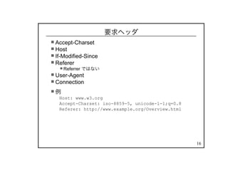 16
要求ヘッダ
Accept-Charset
Host
If-Modified-Since
Referer
Referrer ではない
User-Agent
Connection
例
Host: www.w3.org
Accept-Charset: iso-8859-5, unicode-1-1;q=0.8
Referer: http://www.example.org/Overview.html
 