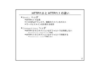 17
HTTP/1.0 と HTTP/1.1 の違い
Host: ヘッダ
HTTP/1.1 で必須
1つのIPv4アドレスで、複数のドメインをホスト
サーバにドメイン名を教える役目
Connection: ヘッダ
HTTP/1.0 のコネクションはデフォルトでは持続しない
Connection: Keep-Alive で持続
HTTP/1.1 のコネクションはデフォルトで持続する
Connection: close で持続しない
 