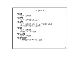 18
メソッド
GET
リソースの取得
HEAD
リソースの状態をチェック
POST
リソース自体のセマンティックスに応じた処理
同じ結果にならないことがある
PUT
リソースの更新
何度やっても同じ結果
DELETE
リソースの削除
CONNECT
HTTPS (TLS)でプロキシへ接続
 