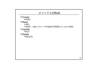 19
メソッドとCRUD
Create
POST
Read
GET
POST -- URLパラメータの2000文字制限にひっかかる場合
Update
PUT
Delete
DELETE
 