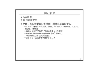 2
自己紹介
山本和彦
IIJ 技術研究所
プロトコルを実装して検証し標準化に貢献する
メール、迷惑メール対策、DNS、HTTP/1.1、HTTP/2、TLS 1.3、
QUIC、HTTP/3
IIJエンジニアブログ 「QUICをゆっくり解説」
Internet Infrastructure Review（IIR）Vol.52
「HaskellによるQUICの実装」
ほとんど Haskell でプログラミング
 