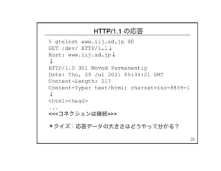 21
HTTP/1.1 の応答
% gtelnet www.iij.ad.jp 80
GET /dev/ HTTP/1.1↓
Host: www.iij.ad.jp↓
↓
HTTP/1.0 301 Moved Permanently
Date: Thu, 29 Jul 2021 05:34:21 GMT
Content-Length: 217
Content-Type: text/html; charset=iso-8859-1
↓
<html><head>
...
<<<コネクションは継続>>>
クイズ：応答データの大きさはどうやって分かる？
 