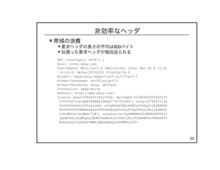 30
非効率なヘッダ
帯域の浪費
要求ヘッダの長さの平均は800バイト
似通った要求ヘッダが毎回送られる
GET /roversync/ HTTP/1.1
Host: rover.ebay.com
User-Agent: Mozilla/5.0 (Macintosh; Intel Mac OS X 10.8;
rv:16.0) Gecko/20100101 Firefox/16.0
Accept: image/png,image/*;q=0.8,*/*;q=0.5
Accept-Language: en-US,en;q=0.5
Accept-Encoding: gzip, deflate
Connection: keep-alive
Referer: http://www.ebay.com/
Cookie: ebay=%5Esbf%3D%23%5E; dp1=bpbf/%2380000000000055
276504d^u1p/QEBfX0BAX19AQA**5276504d^; cssg=c67883f113a
0a56964e646c6ffaa1abe; s=CgAD4ACBQlm5NYzY3ODgzZjExM2EwY
TU2OTY0ZTY0NmM2ZmZhYTFhYmUBSgAYUJZuTTUwOTUxY2NkLjAuMS4z
LjE1MS4zLjAuMeN+7JE*; nonsession=CgAFMABhSdlBNNTA5NTFjY
2QuMC4xLjEuMTQ5LjMuMC4xAMoAIFn7Hk1jNjc4ODNmMTEzYTBhNTY5
NjRlNjQ2YzZmZmFhMWFjMQDLAAFQlSPVMX8u5Z8*
 
