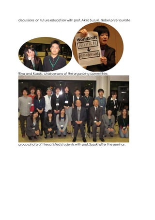 discussions on future education with prof. Akira Suzuki, Nobel prize lauriate
Rina and Kazuki, chairpersons of the organizing committee.
group photo of the satisfied students with prof. Suzuki after the seminar.
 