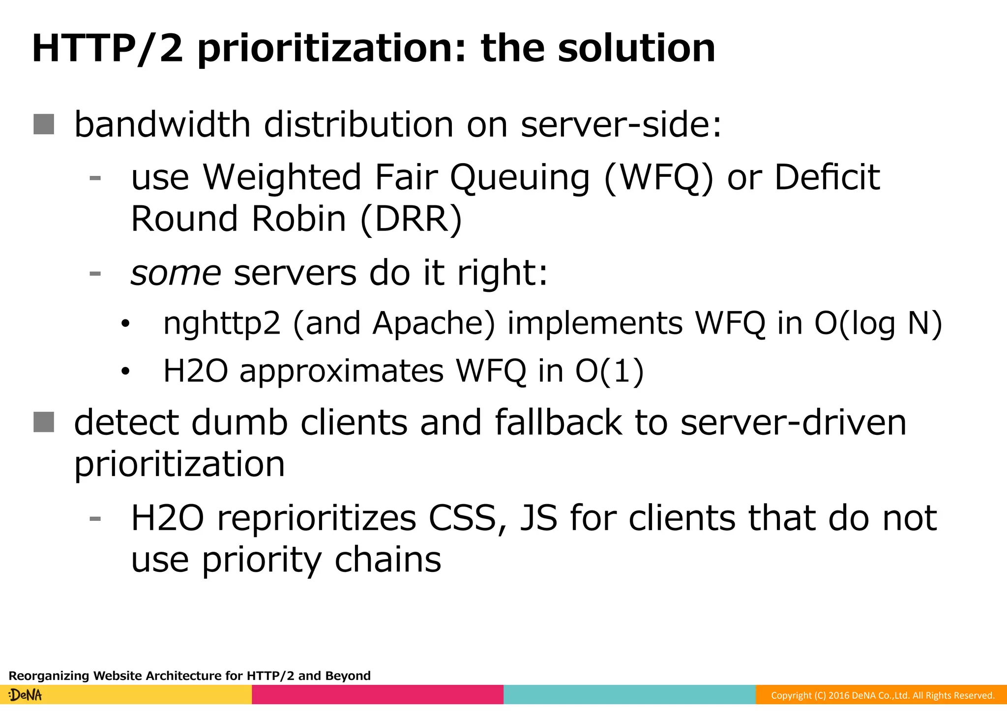 Copyright	(C)	2016	DeNA	Co.,Ltd.	All	Rights	Reserved.	
HTTP/2 prioritization: the solution
n  bandwidth distribution on server-side:
⁃  use Weighted Fair Queuing (WFQ) or Deﬁcit
Round Robin (DRR)
⁃  some servers do it right:
•  nghttp2 (and Apache) implements WFQ in O(log N)
•  H2O approximates WFQ in O(1)
n  detect dumb clients and fallback to server-driven
prioritization
⁃  H2O reprioritizes CSS, JS for clients that do not
use priority chains
Reorganizing Website Architecture for HTTP/2 and Beyond
 