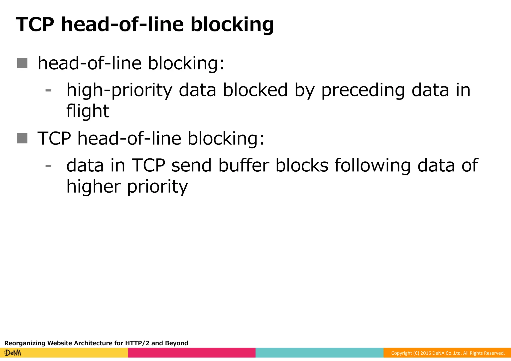 Copyright	(C)	2016	DeNA	Co.,Ltd.	All	Rights	Reserved.	
TCP head-of-line blocking
n  head-of-line blocking:
⁃  high-priority data blocked by preceding data in
ﬂight
n  TCP head-of-line blocking:
⁃  data in TCP send buﬀer blocks following data of
higher priority
Reorganizing Website Architecture for HTTP/2 and Beyond
 