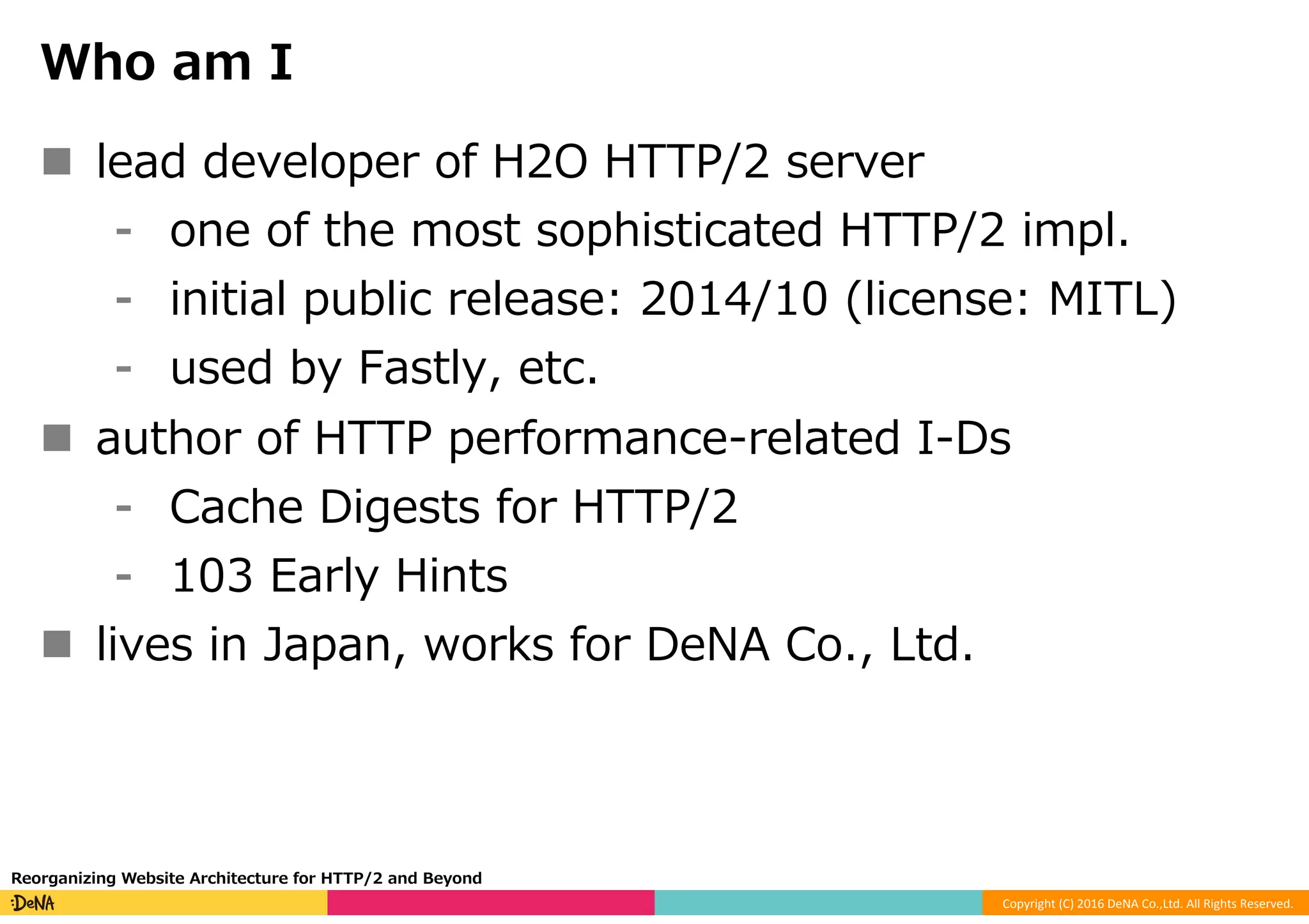 Copyright	(C)	2016	DeNA	Co.,Ltd.	All	Rights	Reserved.	
Who am I
n  lead developer of H2O HTTP/2 server
⁃  one of the most sophisticated HTTP/2 impl.
⁃  initial public release: 2014/10 (license: MITL)
⁃  used by Fastly, etc.
n  author of HTTP performance-related I-Ds
⁃  Cache Digests for HTTP/2
⁃  103 Early Hints
n  lives in Japan, works for DeNA Co., Ltd.
Reorganizing Website Architecture for HTTP/2 and Beyond
 