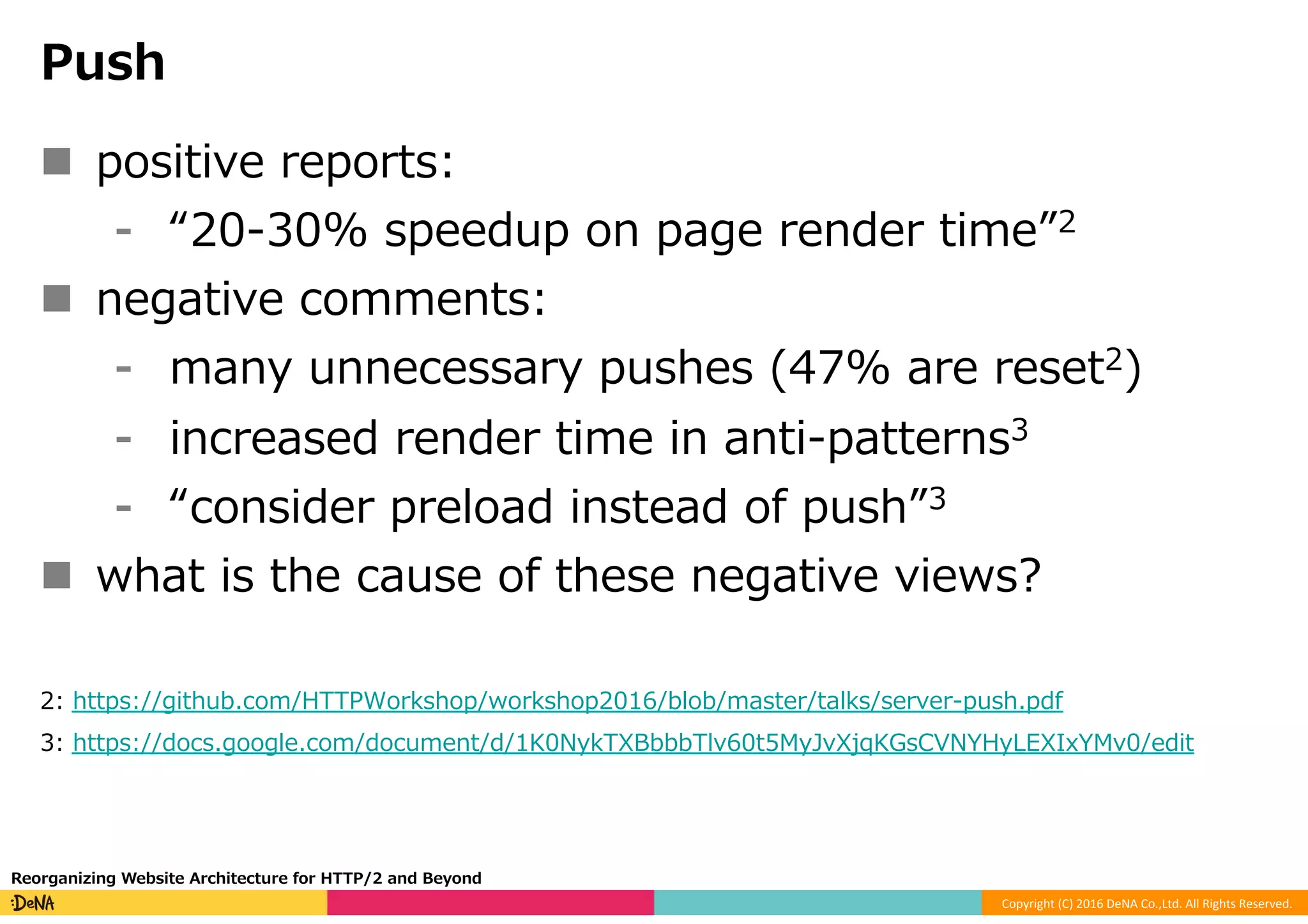 Copyright	(C)	2016	DeNA	Co.,Ltd.	All	Rights	Reserved.	
Push
n  positive reports:
⁃  “20-30% speedup on page render time”2
n  negative comments:
⁃  many unnecessary pushes (47% are reset2)
⁃  increased render time in anti-patterns3
⁃  “consider preload instead of push”3
n  what is the cause of these negative views?
2: https://github.com/HTTPWorkshop/workshop2016/blob/master/talks/server-push.pdf
3: https://docs.google.com/document/d/1K0NykTXBbbbTlv60t5MyJvXjqKGsCVNYHyLEXIxYMv0/edit
Reorganizing Website Architecture for HTTP/2 and Beyond
 