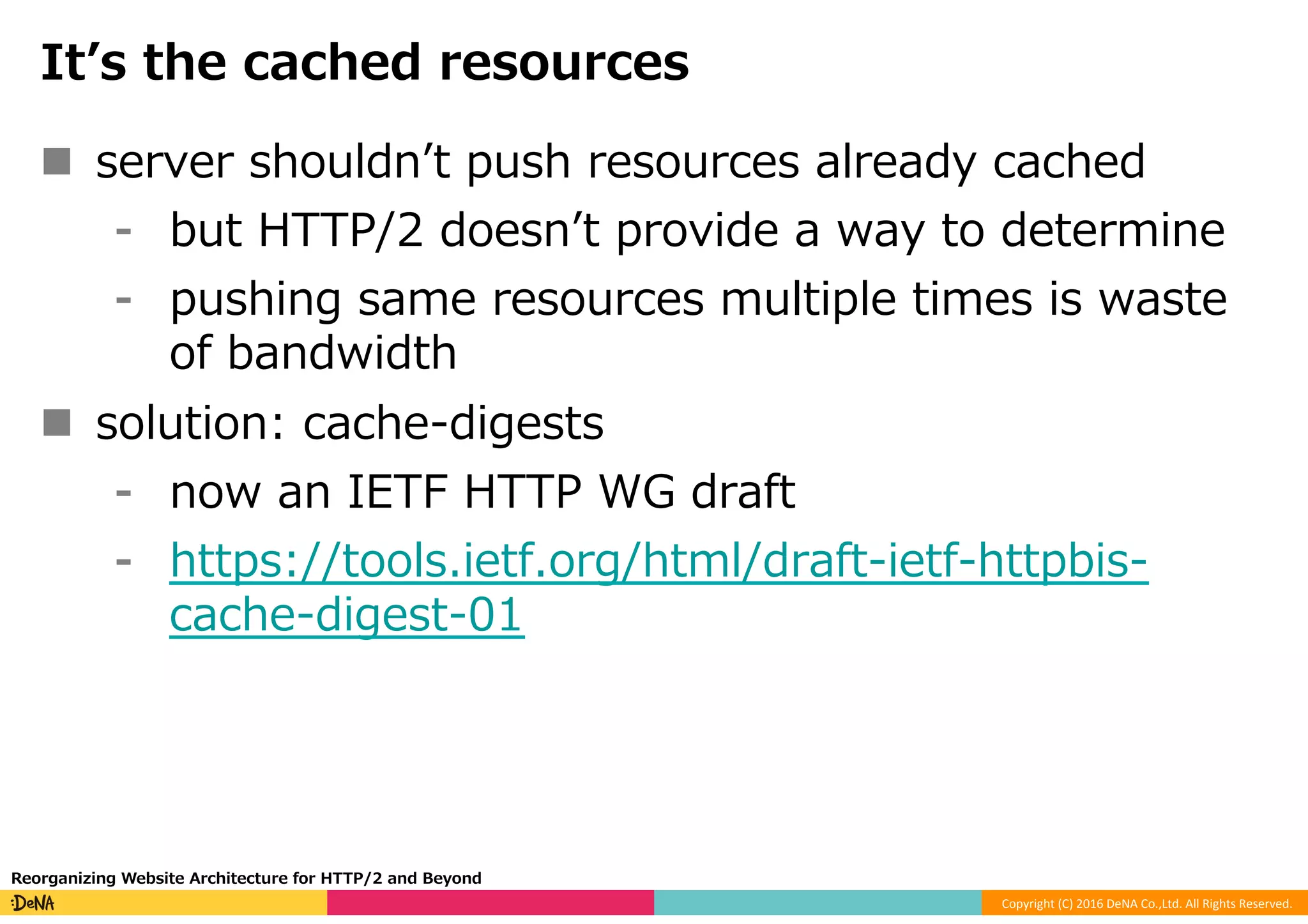 Copyright	(C)	2016	DeNA	Co.,Ltd.	All	Rights	Reserved.	
Itʼs the cached resources
n  server shouldnʼt push resources already cached
⁃  but HTTP/2 doesnʼt provide a way to determine
⁃  pushing same resources multiple times is waste
of bandwidth
n  solution: cache-digests
⁃  now an IETF HTTP WG draft
⁃  https://tools.ietf.org/html/draft-ietf-httpbis-
cache-digest-01
Reorganizing Website Architecture for HTTP/2 and Beyond
 