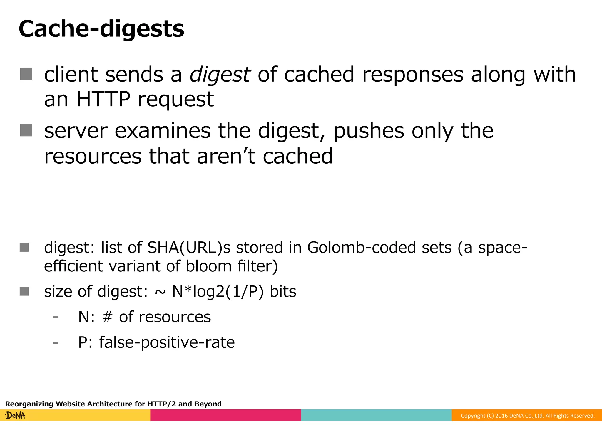 Copyright	(C)	2016	DeNA	Co.,Ltd.	All	Rights	Reserved.	
Cache-digests
n  client sends a digest of cached responses along with
an HTTP request
n  server examines the digest, pushes only the
resources that arenʼt cached
n  digest: list of SHA(URL)s stored in Golomb-coded sets (a space-
eﬃcient variant of bloom ﬁlter)
n  size of digest: ~ N*log2(1/P) bits
⁃  N: # of resources
⁃  P: false-positive-rate
Reorganizing Website Architecture for HTTP/2 and Beyond
 
